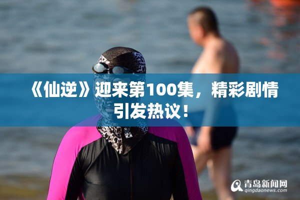 《仙逆》迎来第100集，精彩剧情引发热议！