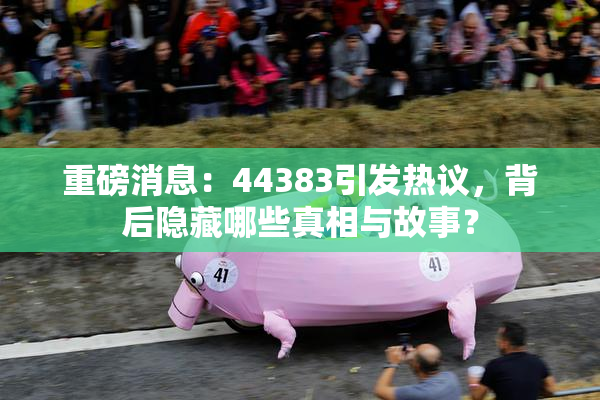 重磅消息：44383引发热议，背后隐藏哪些真相与故事？