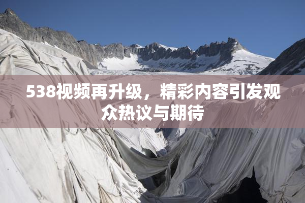 538视频再升级，精彩内容引发观众热议与期待