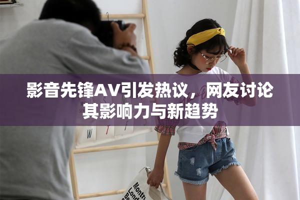 影音先锋AV引发热议，网友讨论其影响力与新趋势