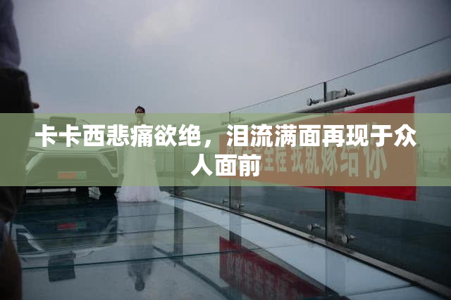 卡卡西悲痛欲绝，泪流满面再现于众人面前