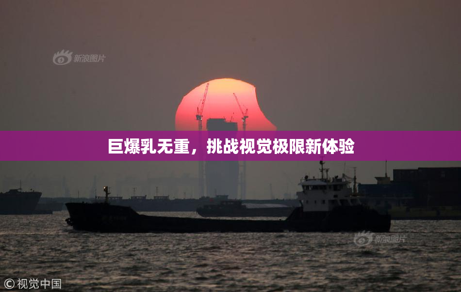 巨爆乳无重，挑战视觉极限新体验