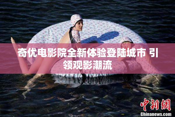 奇优电影院全新体验登陆城市 引领观影潮流