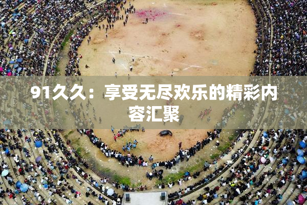 91久久：享受无尽欢乐的精彩内容汇聚