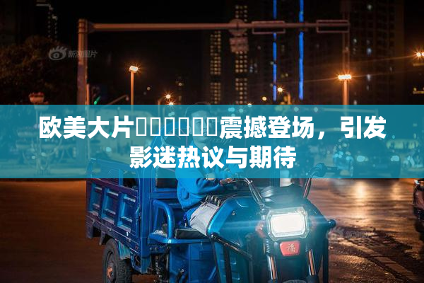 欧美大片❌‌❌‌❌‌震撼登场，引发影迷热议与期待