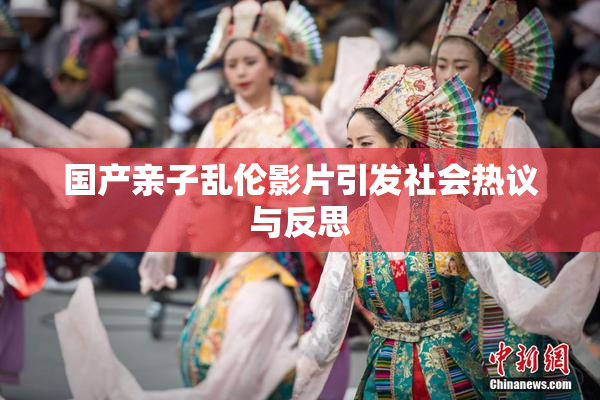 国产亲子乱伦影片引发社会热议与反思