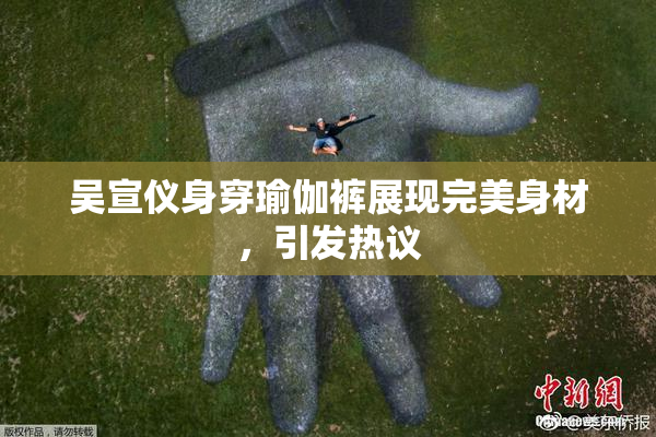 吴宣仪身穿瑜伽裤展现完美身材，引发热议