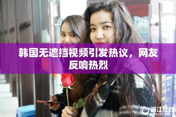韩国无遮挡视频引发热议，网友反响热烈