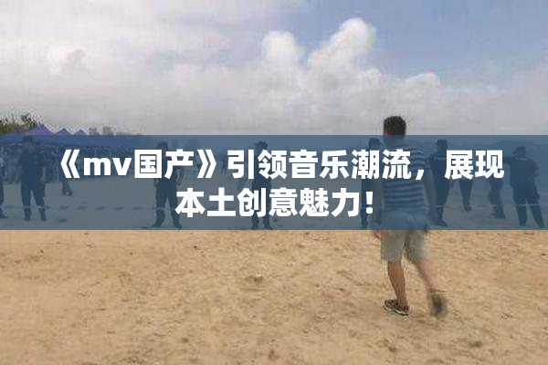 《mv国产》引领音乐潮流，展现本土创意魅力！