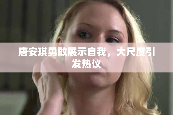 唐安琪勇敢展示自我，大尺度引发热议