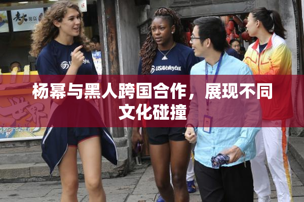 杨幂与黑人跨国合作，展现不同文化碰撞