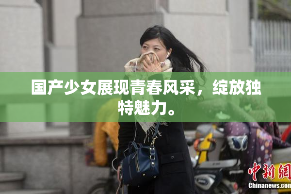 国产少女展现青春风采，绽放独特魅力。