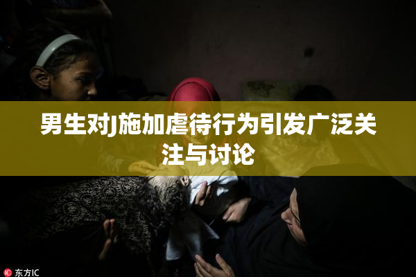男生对J施加虐待行为引发广泛关注与讨论