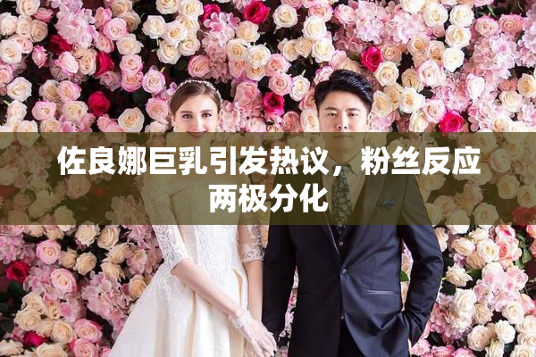 佐良娜巨乳引发热议，粉丝反应两极分化