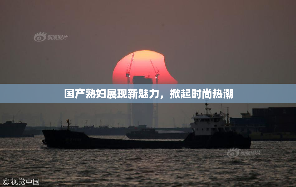 国产熟妇展现新魅力，掀起时尚热潮