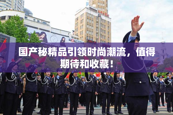 国产秘精品引领时尚潮流，值得期待和收藏！