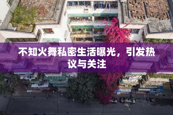 不知火舞私密生活曝光，引发热议与关注