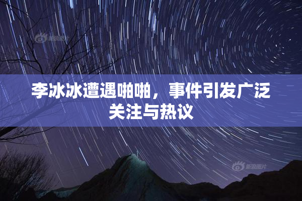 李冰冰遭遇啪啪，事件引发广泛关注与热议