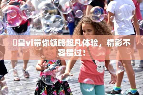 嘼皇vi带你领略超凡体验，精彩不容错过！