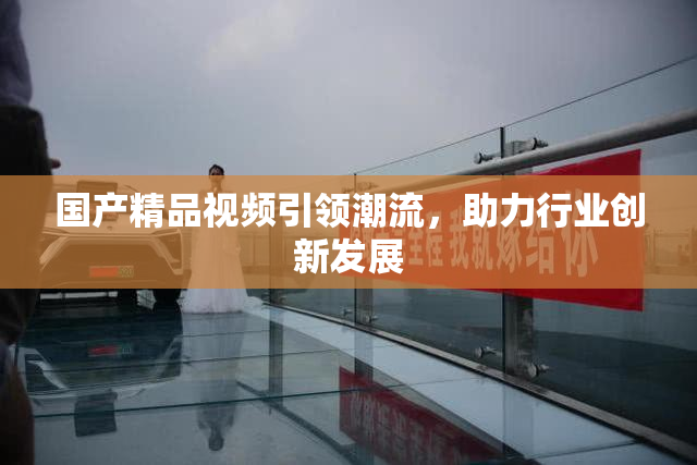 国产精品视频引领潮流，助力行业创新发展