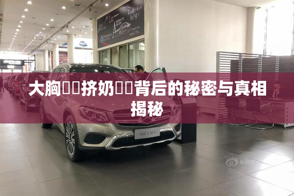 大胸❌‌挤奶❌‌背后的秘密与真相揭秘