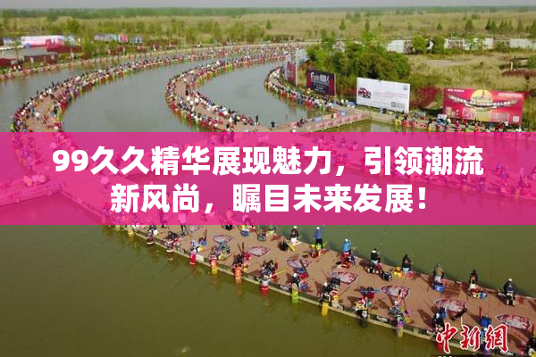 99久久精华展现魅力，引领潮流新风尚，瞩目未来发展！