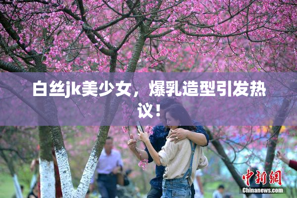 白丝jk美少女，爆乳造型引发热议！