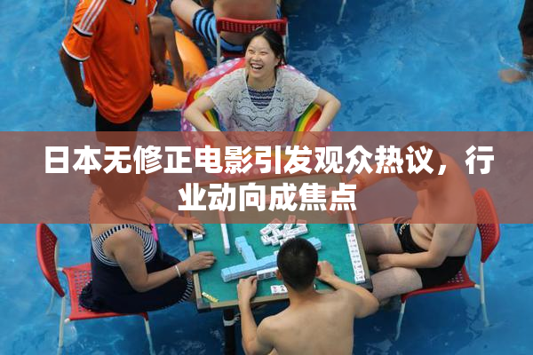 日本无修正电影引发观众热议，行业动向成焦点