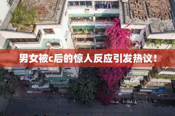 男女被c后的惊人反应引发热议！