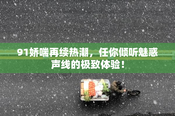 91娇喘再续热潮，任你倾听魅惑声线的极致体验！