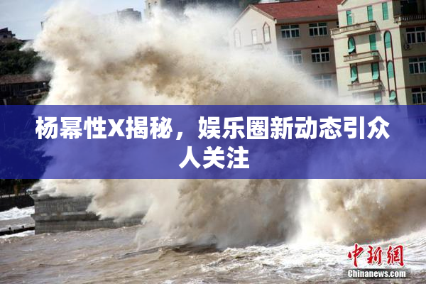 杨幂性X揭秘，娱乐圈新动态引众人关注