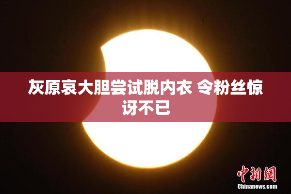 灰原哀大胆尝试脱内衣 令粉丝惊讶不已