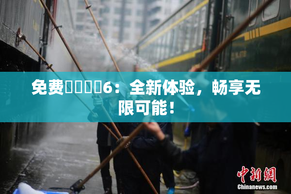 免费❌‌❌‌6：全新体验，畅享无限可能！