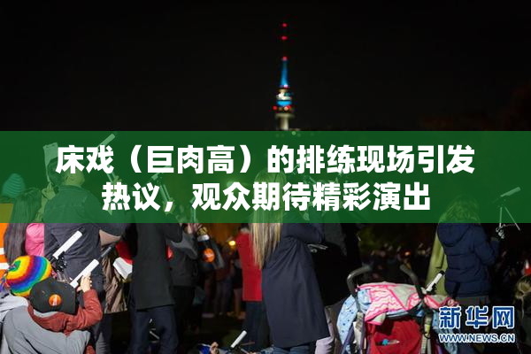 床戏（巨肉高）的排练现场引发热议，观众期待精彩演出