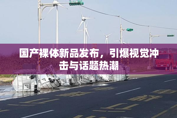 国产裸体新品发布，引爆视觉冲击与话题热潮