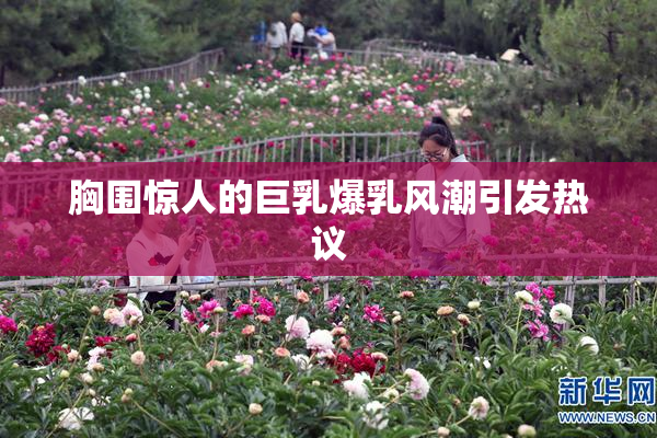 胸围惊人的巨乳爆乳风潮引发热议