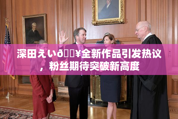 深田えい🔥全新作品引发热议，粉丝期待突破新高度