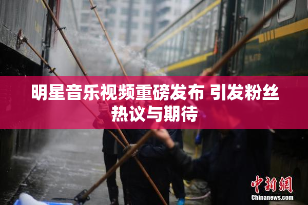 明星音乐视频重磅发布 引发粉丝热议与期待