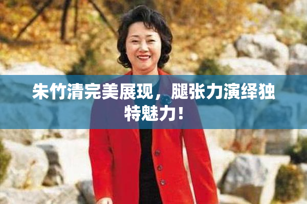 朱竹清完美展现，腿张力演绎独特魅力！