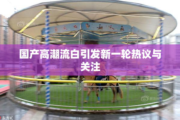 国产高潮流白引发新一轮热议与关注