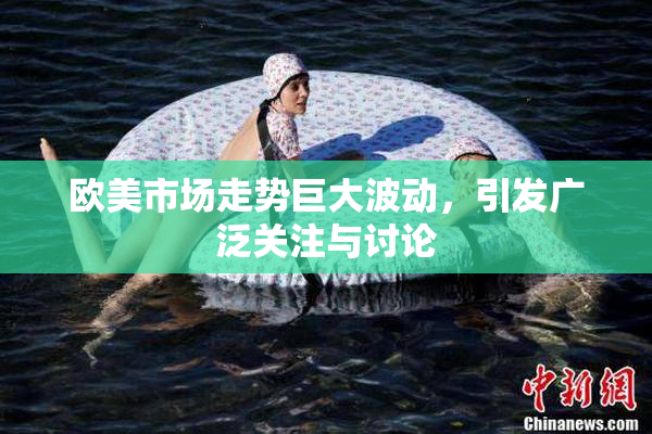 欧美市场走势巨大波动，引发广泛关注与讨论