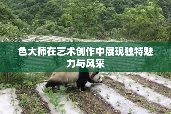 色大师在艺术创作中展现独特魅力与风采