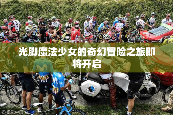 光脚魔法少女的奇幻冒险之旅即将开启