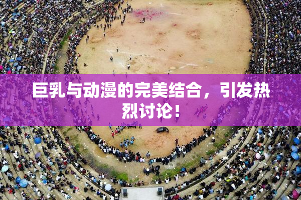 巨乳与动漫的完美结合，引发热烈讨论！