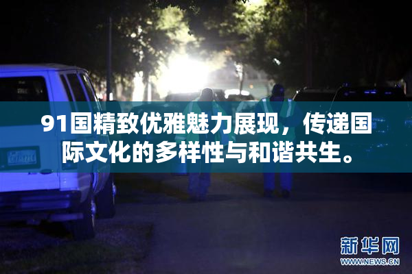 91国精致优雅魅力展现，传递国际文化的多样性与和谐共生。