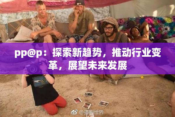 pp@p：探索新趋势，推动行业变革，展望未来发展