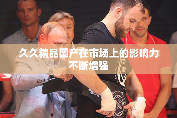 久久精品国产在市场上的影响力不断增强