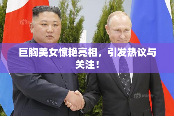 巨胸美女惊艳亮相，引发热议与关注！
