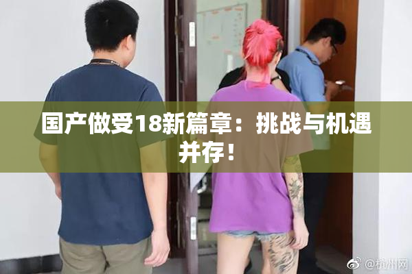 国产做受18新篇章：挑战与机遇并存！