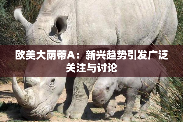欧美大荫蒂A：新兴趋势引发广泛关注与讨论